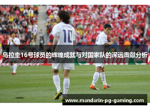 乌拉圭16号球员的辉煌成就与对国家队的深远贡献分析