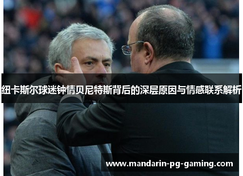 纽卡斯尔球迷钟情贝尼特斯背后的深层原因与情感联系解析 纽卡斯尔球迷钟情贝尼特斯背后的深层原因与情感联系解析