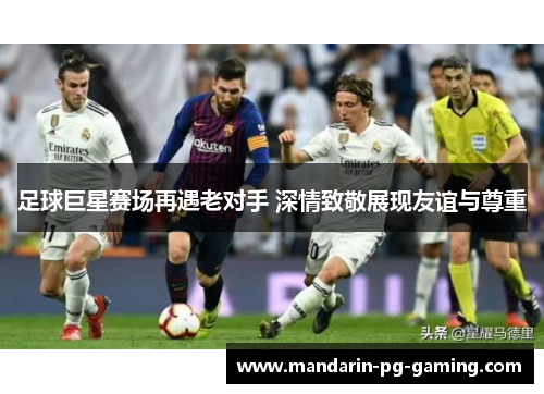 足球巨星赛场再遇老对手 深情致敬展现友谊与尊重