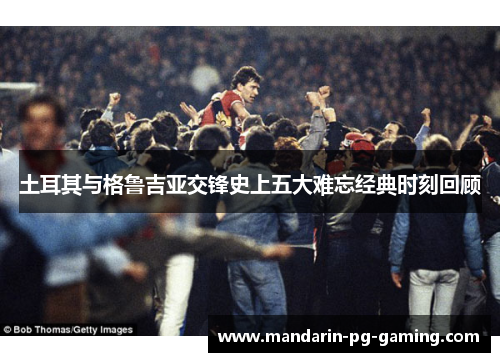 土耳其与格鲁吉亚交锋史上五大难忘经典时刻回顾