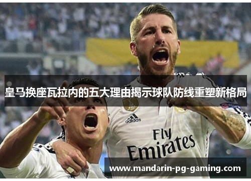 皇马换座瓦拉内的五大理由揭示球队防线重塑新格局 皇马换座瓦拉内的五大理由揭示球队防线重塑新格局