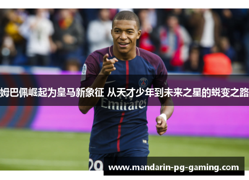 姆巴佩崛起为皇马新象征 从天才少年到未来之星的蜕变之路 姆巴佩崛起为皇马新象征 从天才少年到未来之星的蜕变之路