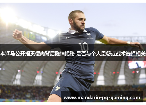 本泽马公开指责德尚背后隐情揭秘 是否与个人恩怨或战术选择相关