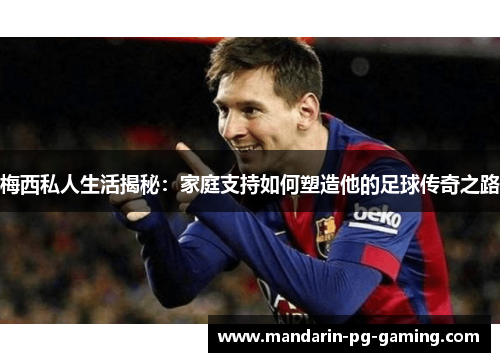 梅西私人生活揭秘:家庭支持如何塑造他的足球传奇之路